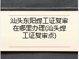 汕头东阳焊工证复审在哪里办理(汕头焊工证复审点)