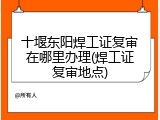 十堰东阳焊工证复审在哪里办理(焊工证复审地点)