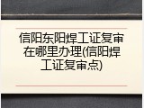 信阳东阳焊工证复审在哪里办理(信阳焊工证复审点)