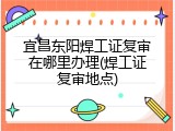 宜昌东阳焊工证复审在哪里办理(焊工证复审地点)