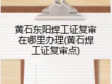 黄石东阳焊工证复审在哪里办理(黄石焊工证复审点)