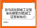 驻马店东阳焊工证复审在哪里办理(焊工证复审地点)