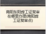 南阳东阳焊工证复审在哪里办理(南阳焊工证复审点)