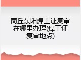 商丘东阳焊工证复审在哪里办理(焊工证复审地点)