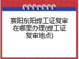 襄阳东阳焊工证复审在哪里办理(焊工证复审地点)