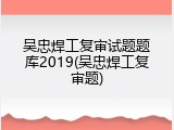 吴忠焊工复审试题题库2019(吴忠焊工复审题)