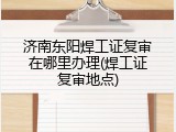 济南东阳焊工证复审在哪里办理(焊工证复审地点)
