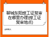 聊城东阳焊工证复审在哪里办理(焊工证复审地点)