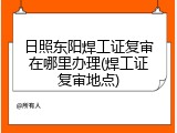 日照东阳焊工证复审在哪里办理(焊工证复审地点)
