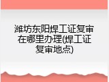 潍坊东阳焊工证复审在哪里办理(焊工证复审地点)