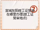 宣城东阳焊工证复审在哪里办理(焊工证复审地点)