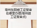 亳州东阳焊工证复审在哪里办理(亳州焊工证复审点)