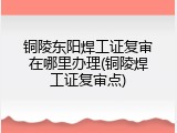 铜陵东阳焊工证复审在哪里办理(铜陵焊工证复审点)