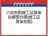 六安东阳焊工证复审在哪里办理(焊工证复审东阳)