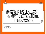 淮南东阳焊工证复审在哪里办理(东阳焊工证复审点)
