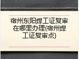 宿州东阳焊工证复审在哪里办理(宿州焊工证复审点)