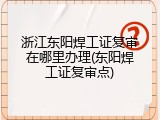 浙江东阳焊工证复审在哪里办理(东阳焊工证复审点)