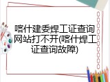 喀什建委焊工证查询网站打不开(喀什焊工证查询故障)