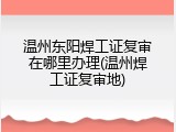 温州东阳焊工证复审在哪里办理(温州焊工证复审地)