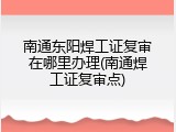 南通东阳焊工证复审在哪里办理(南通焊工证复审点)