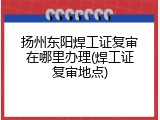 扬州东阳焊工证复审在哪里办理(焊工证复审地点)