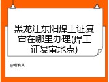 黑龙江东阳焊工证复审在哪里办理(焊工证复审地点)