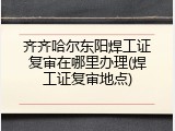 齐齐哈尔东阳焊工证复审在哪里办理(焊工证复审地点)