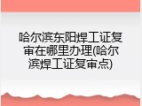 哈尔滨东阳焊工证复审在哪里办理(哈尔滨焊工证复审点)