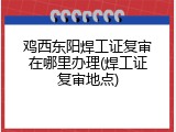 鸡西东阳焊工证复审在哪里办理(焊工证复审地点)