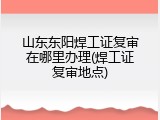 山东东阳焊工证复审在哪里办理(焊工证复审地点)