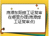 鹰潭东阳焊工证复审在哪里办理(鹰潭焊工证复审点)