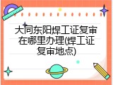 大同东阳焊工证复审在哪里办理(焊工证复审地点)