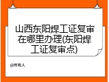 山西东阳焊工证复审在哪里办理(东阳焊工证复审点)