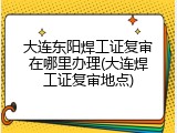 大连东阳焊工证复审在哪里办理(大连焊工证复审地点)