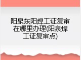 阳泉东阳焊工证复审在哪里办理(阳泉焊工证复审点)