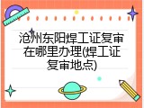 沧州东阳焊工证复审在哪里办理(焊工证复审地点)