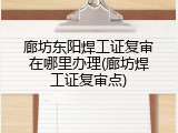 廊坊东阳焊工证复审在哪里办理(廊坊焊工证复审点)