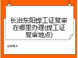 长治东阳焊工证复审在哪里办理(焊工证复审地点)