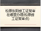 松原东阳焊工证复审在哪里办理(松原焊工证复审点)