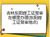 吉林东阳焊工证复审在哪里办理(东阳焊工证复审地点)