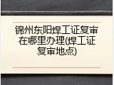 锦州东阳焊工证复审在哪里办理(焊工证复审地点)