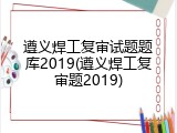 遵义焊工复审试题题库2019(遵义焊工复审题2019)