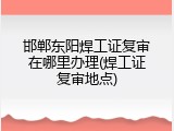 邯郸东阳焊工证复审在哪里办理(焊工证复审地点)
