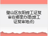 璧山区东阳焊工证复审在哪里办理(焊工证复审地点)