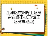 江津区东阳焊工证复审在哪里办理(焊工证复审地点)