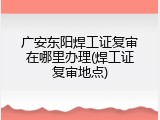 广安东阳焊工证复审在哪里办理(焊工证复审地点)