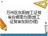万州区东阳焊工证复审在哪里办理(焊工证复审东阳办理)