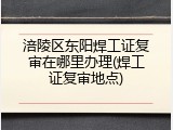 涪陵区东阳焊工证复审在哪里办理(焊工证复审地点)