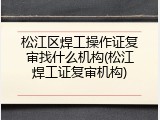 松江区焊工操作证复审找什么机构(松江焊工证复审机构)