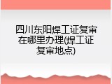 四川东阳焊工证复审在哪里办理(焊工证复审地点)
